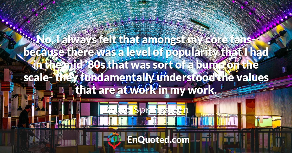 No, I always felt that amongst my core fans- because there was a level of popularity that I had in the mid '80s that was sort of a bump on the scale- they fundamentally understood the values that are at work in my work.