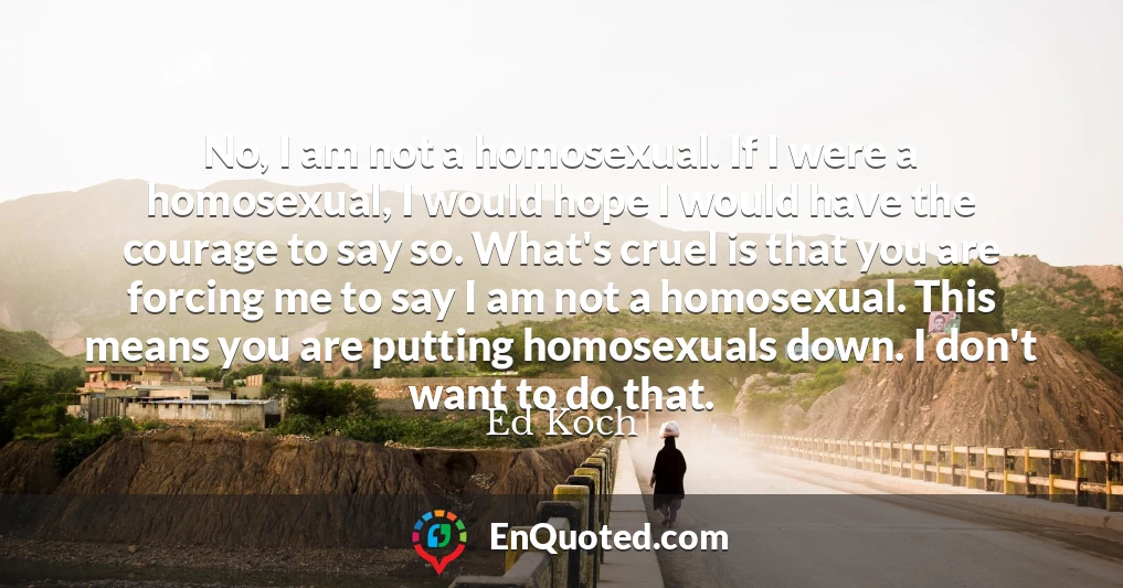 No, I am not a homosexual. If I were a homosexual, I would hope I would have the courage to say so. What's cruel is that you are forcing me to say I am not a homosexual. This means you are putting homosexuals down. I don't want to do that.