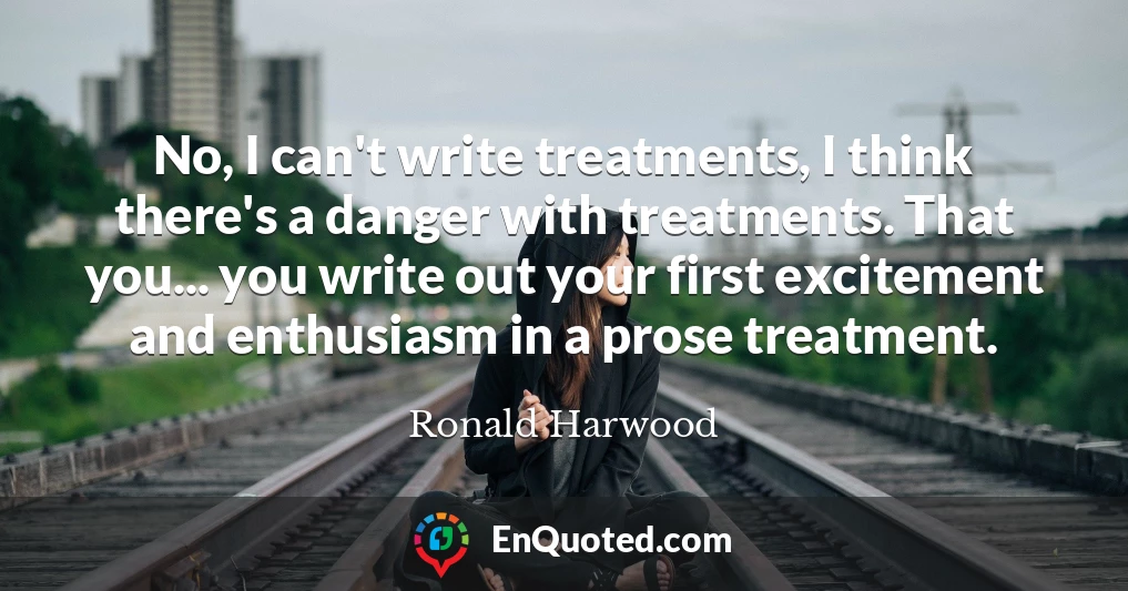 No, I can't write treatments, I think there's a danger with treatments. That you... you write out your first excitement and enthusiasm in a prose treatment.