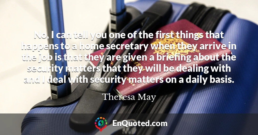 No, I can tell you one of the first things that happens to a home secretary when they arrive in the job is that they are given a briefing about the security matters that they will be dealing with and I deal with security matters on a daily basis.