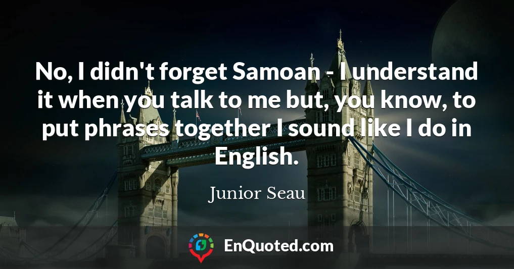 No, I didn't forget Samoan - I understand it when you talk to me but, you know, to put phrases together I sound like I do in English.