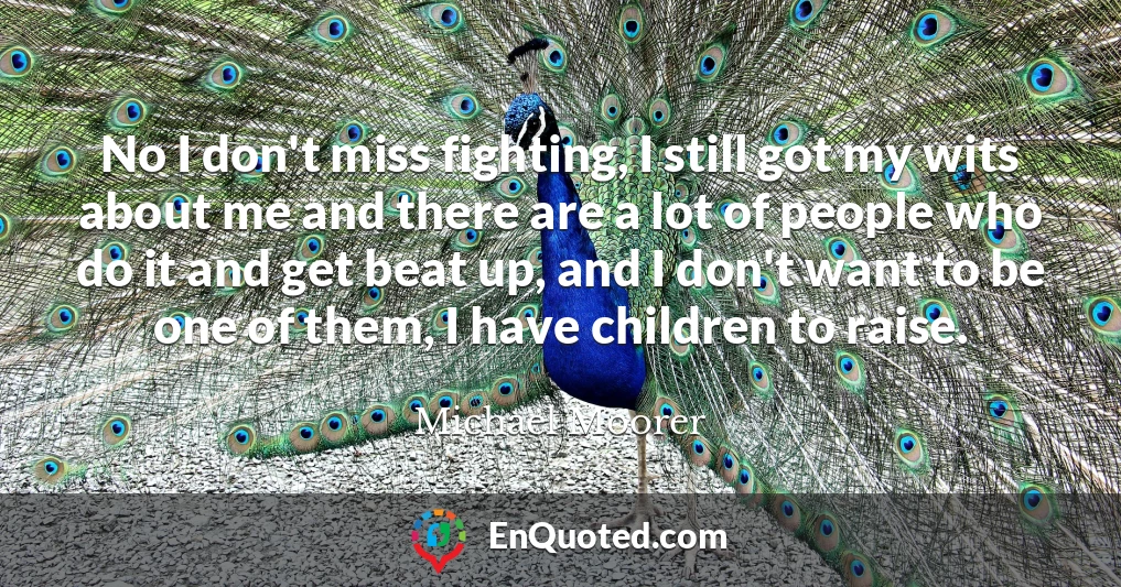 No I don't miss fighting, I still got my wits about me and there are a lot of people who do it and get beat up, and I don't want to be one of them, I have children to raise.