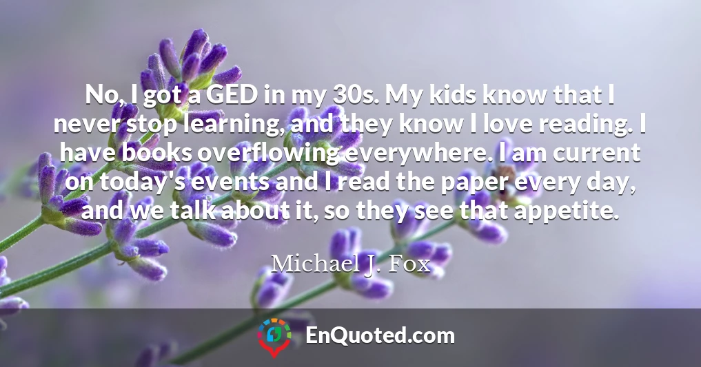 No, I got a GED in my 30s. My kids know that I never stop learning, and they know I love reading. I have books overflowing everywhere. I am current on today's events and I read the paper every day, and we talk about it, so they see that appetite.