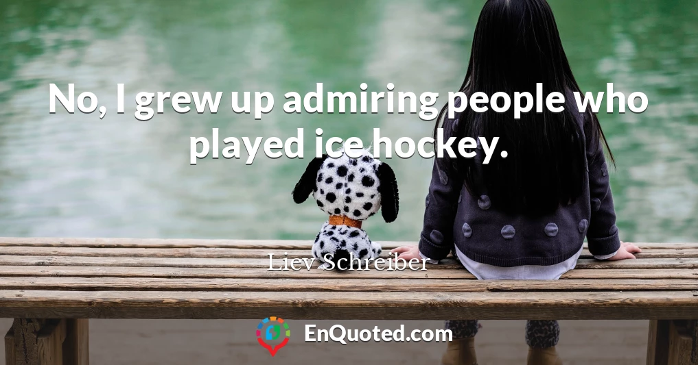 No, I grew up admiring people who played ice hockey.