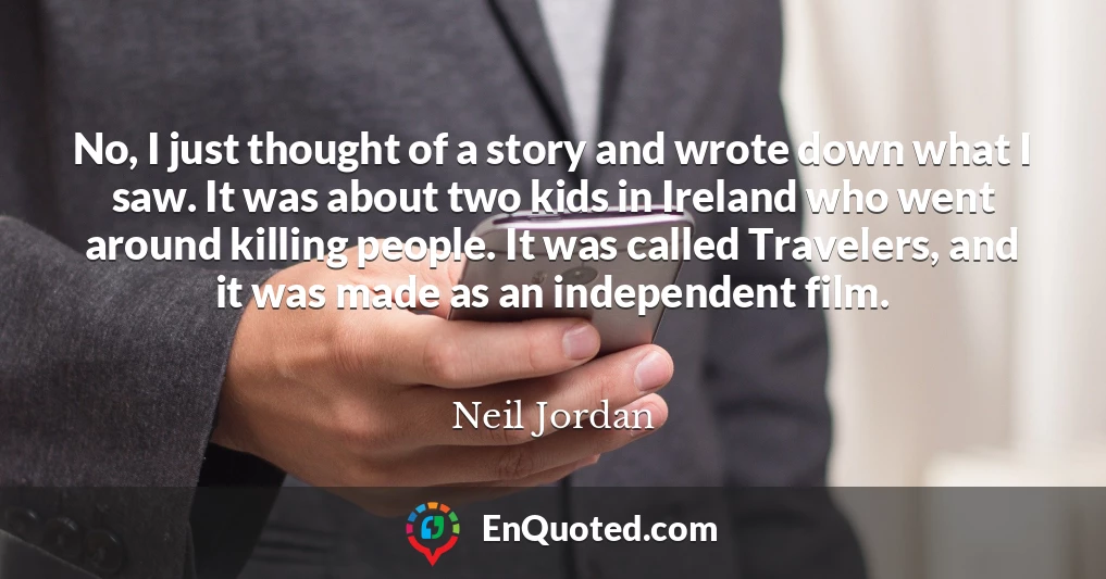 No, I just thought of a story and wrote down what I saw. It was about two kids in Ireland who went around killing people. It was called Travelers, and it was made as an independent film.
