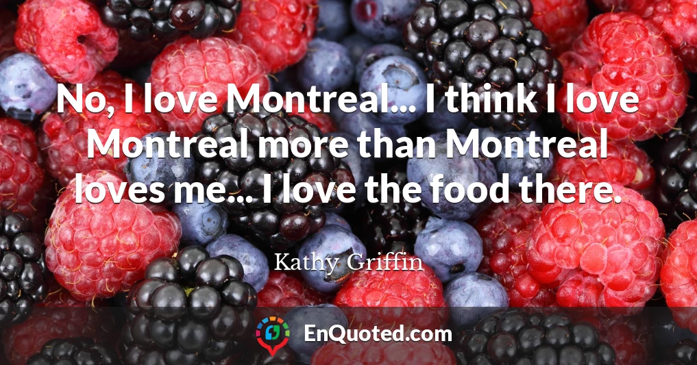 No, I love Montreal... I think I love Montreal more than Montreal loves me... I love the food there.