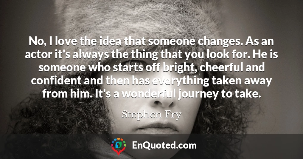 No, I love the idea that someone changes. As an actor it's always the thing that you look for. He is someone who starts off bright, cheerful and confident and then has everything taken away from him. It's a wonderful journey to take.