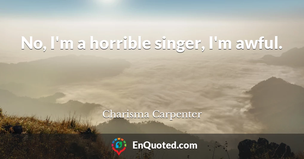 No, I'm a horrible singer, I'm awful.