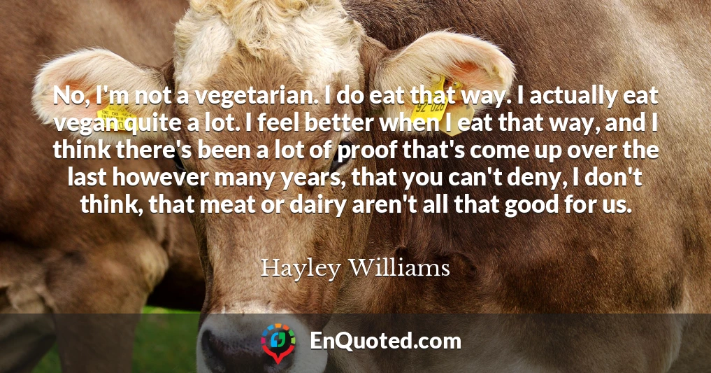 No, I'm not a vegetarian. I do eat that way. I actually eat vegan quite a lot. I feel better when I eat that way, and I think there's been a lot of proof that's come up over the last however many years, that you can't deny, I don't think, that meat or dairy aren't all that good for us.