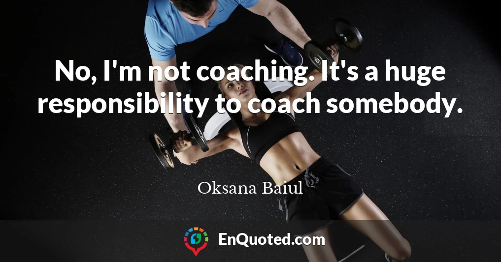 No, I'm not coaching. It's a huge responsibility to coach somebody.