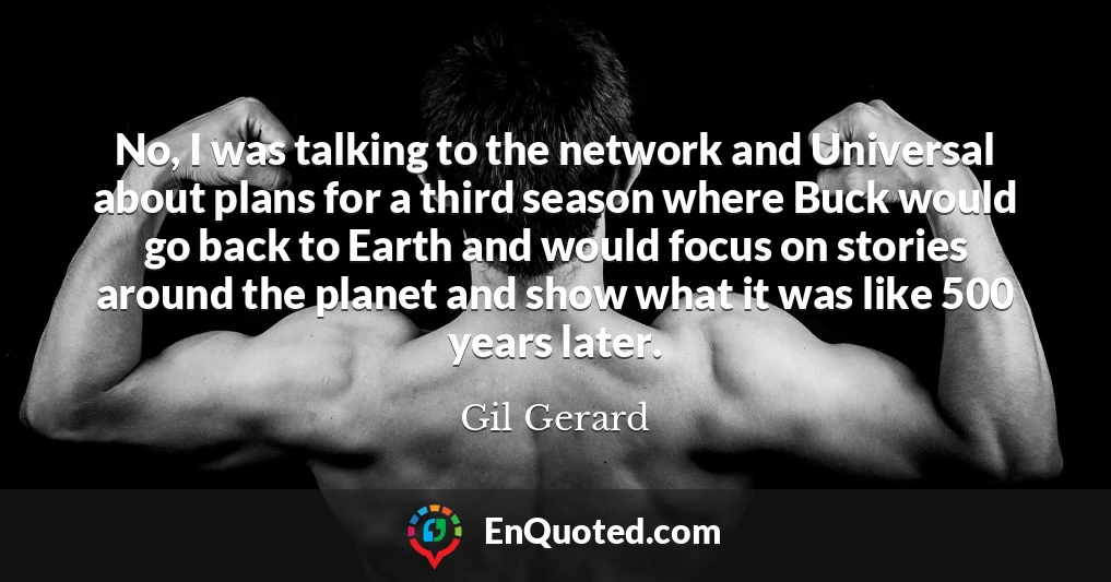No, I was talking to the network and Universal about plans for a third season where Buck would go back to Earth and would focus on stories around the planet and show what it was like 500 years later.