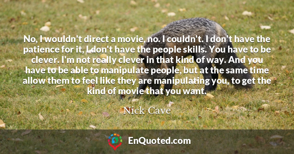 No, I wouldn't direct a movie, no. I couldn't. I don't have the patience for it, I don't have the people skills. You have to be clever. I'm not really clever in that kind of way. And you have to be able to manipulate people, but at the same time allow them to feel like they are manipulating you, to get the kind of movie that you want.