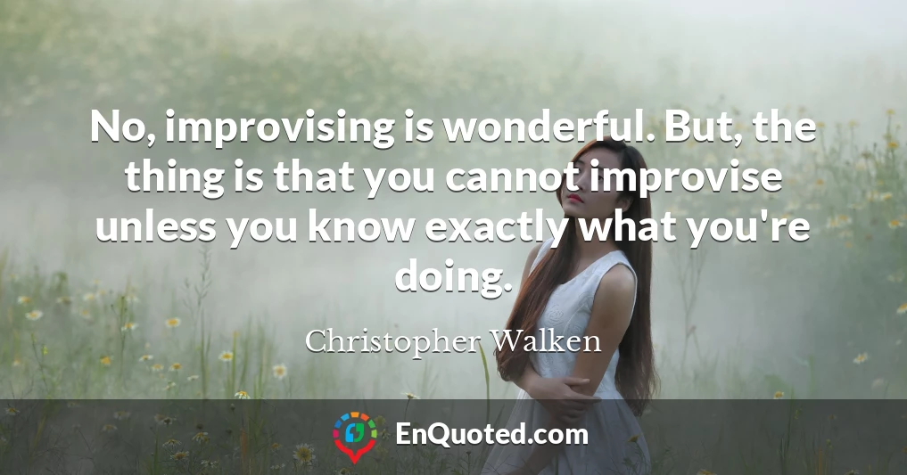 No, improvising is wonderful. But, the thing is that you cannot improvise unless you know exactly what you're doing.
