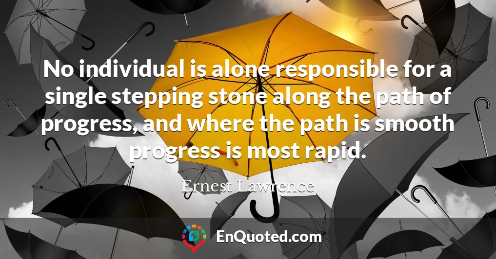 No individual is alone responsible for a single stepping stone along the path of progress, and where the path is smooth progress is most rapid.