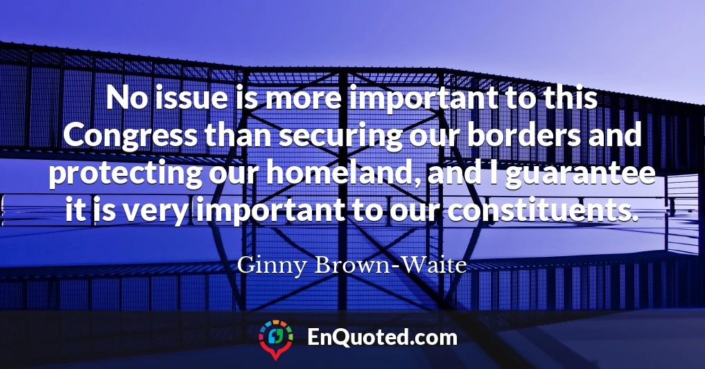 No issue is more important to this Congress than securing our borders and protecting our homeland, and I guarantee it is very important to our constituents.