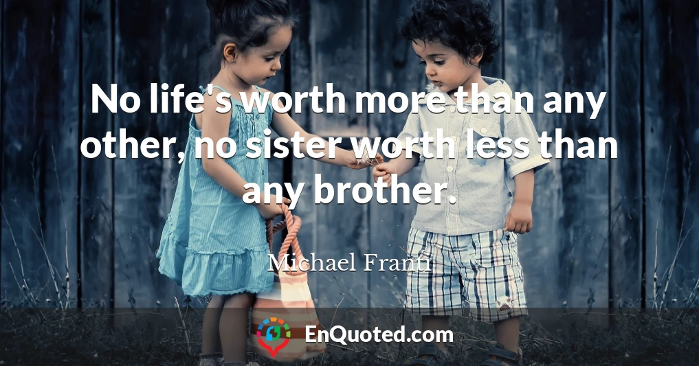 No life's worth more than any other, no sister worth less than any brother.
