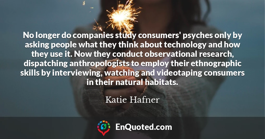 No longer do companies study consumers' psyches only by asking people what they think about technology and how they use it. Now they conduct observational research, dispatching anthropologists to employ their ethnographic skills by interviewing, watching and videotaping consumers in their natural habitats.