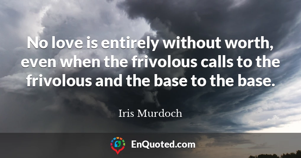 No love is entirely without worth, even when the frivolous calls to the frivolous and the base to the base.