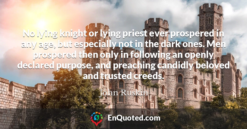 No lying knight or lying priest ever prospered in any age, but especially not in the dark ones. Men prospered then only in following an openly declared purpose, and preaching candidly beloved and trusted creeds.