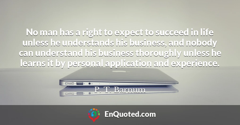 No man has a right to expect to succeed in life unless he understands his business, and nobody can understand his business thoroughly unless he learns it by personal application and experience.