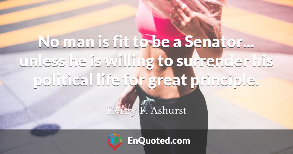 No man is fit to be a Senator... unless he is willing to surrender his political life for great principle.