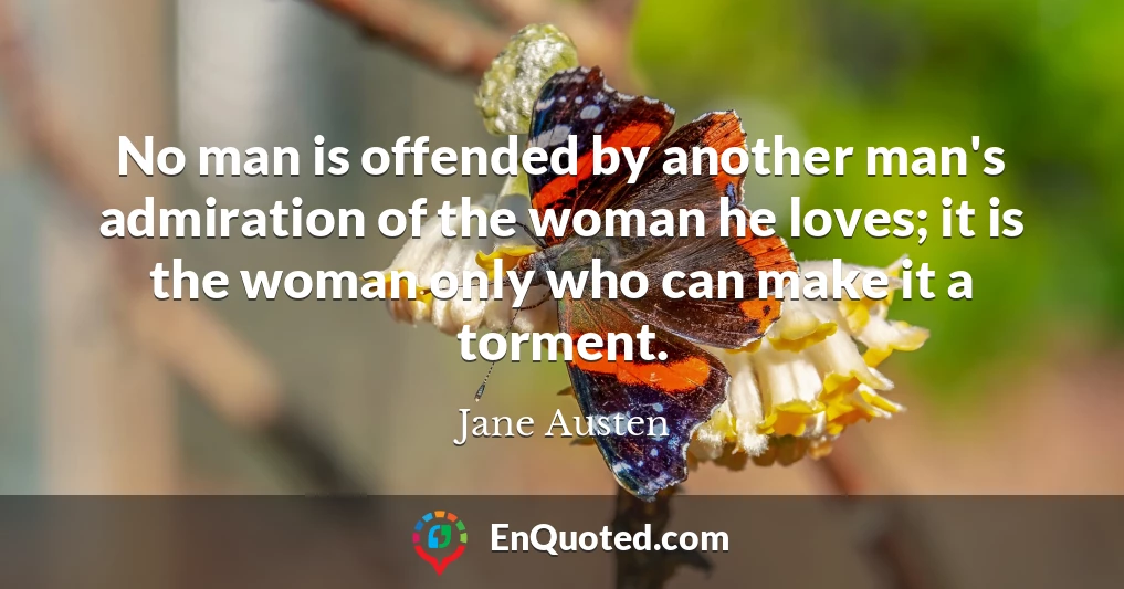 No man is offended by another man's admiration of the woman he loves; it is the woman only who can make it a torment.