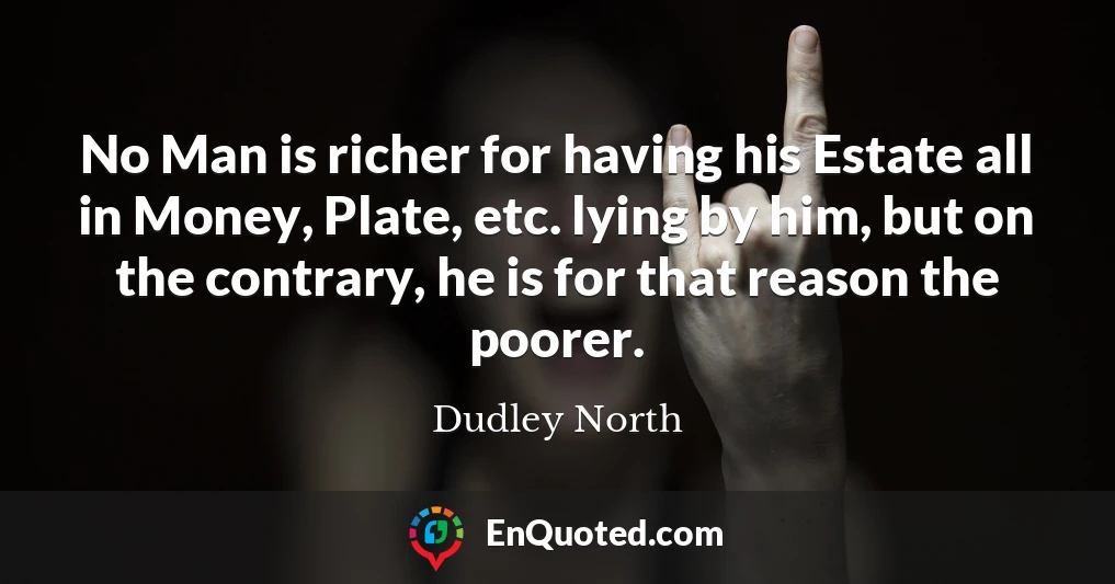 No Man is richer for having his Estate all in Money, Plate, etc. lying by him, but on the contrary, he is for that reason the poorer.