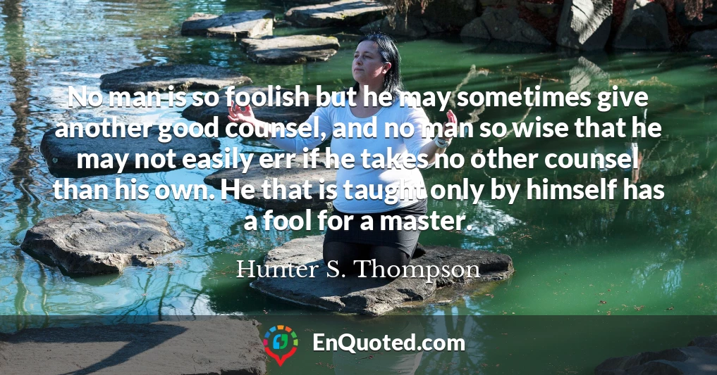 No man is so foolish but he may sometimes give another good counsel, and no man so wise that he may not easily err if he takes no other counsel than his own. He that is taught only by himself has a fool for a master.