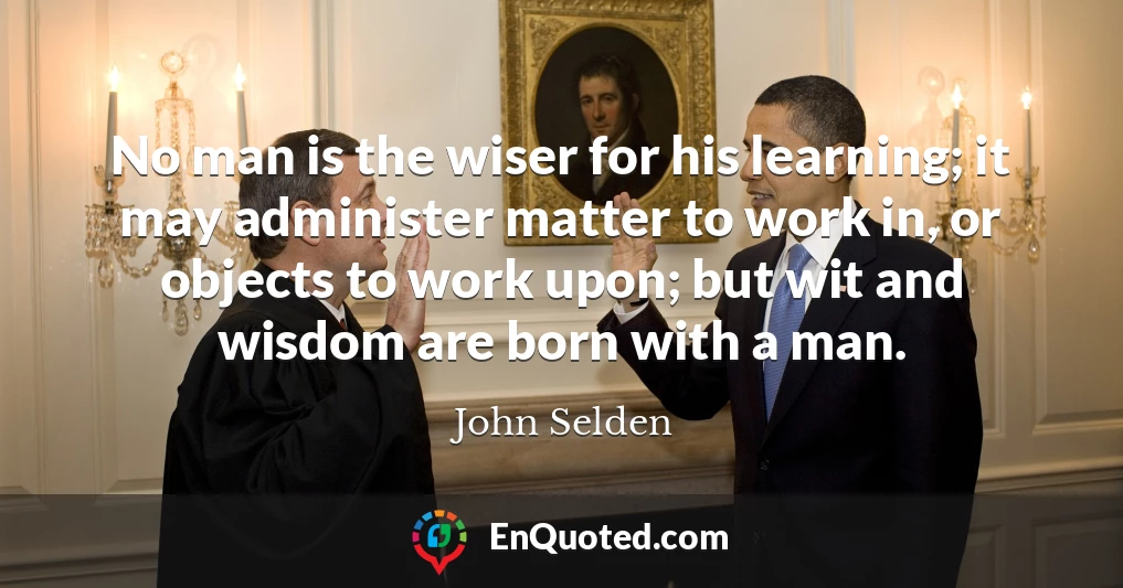 No man is the wiser for his learning; it may administer matter to work in, or objects to work upon; but wit and wisdom are born with a man.