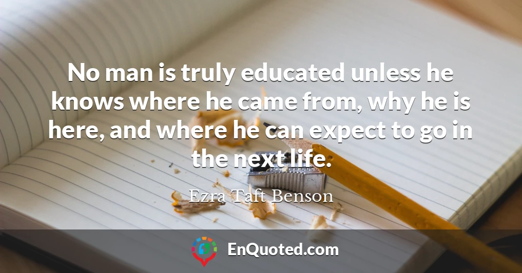 No man is truly educated unless he knows where he came from, why he is here, and where he can expect to go in the next life.