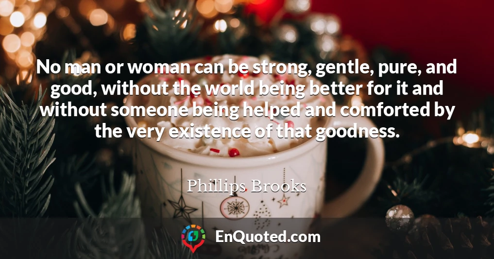No man or woman can be strong, gentle, pure, and good, without the world being better for it and without someone being helped and comforted by the very existence of that goodness.