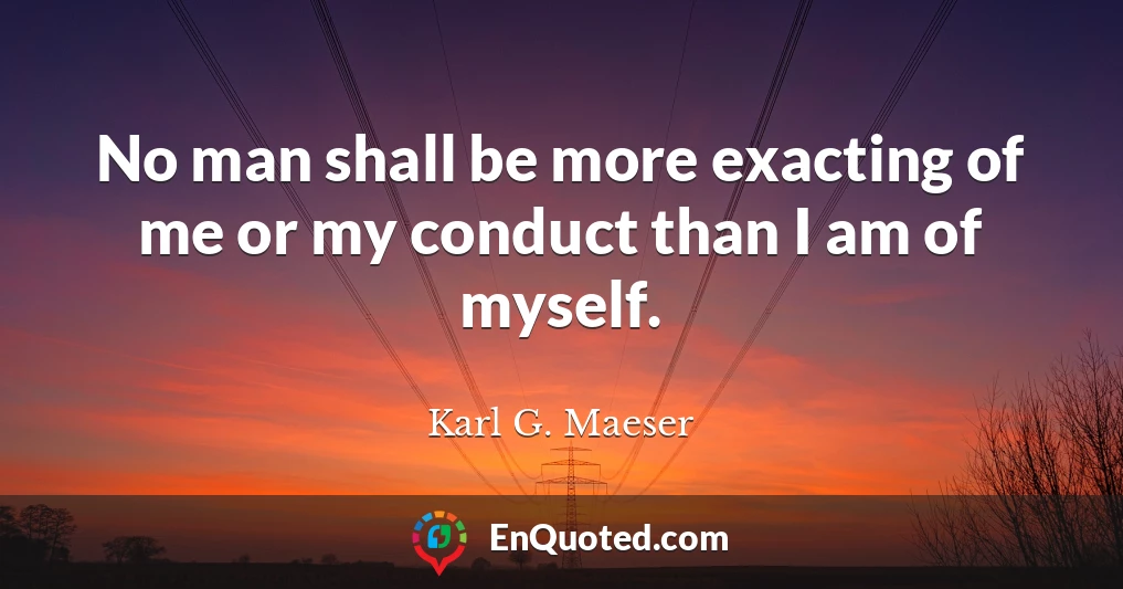 No man shall be more exacting of me or my conduct than I am of myself.
