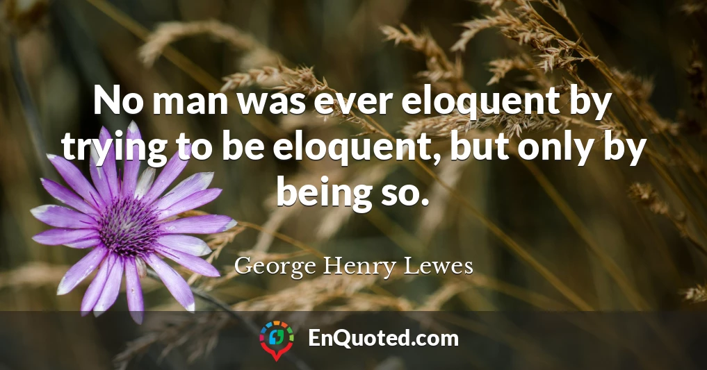 No man was ever eloquent by trying to be eloquent, but only by being so.