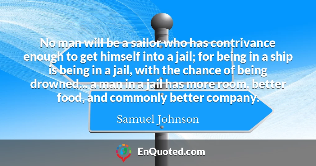 No man will be a sailor who has contrivance enough to get himself into a jail; for being in a ship is being in a jail, with the chance of being drowned... a man in a jail has more room, better food, and commonly better company.