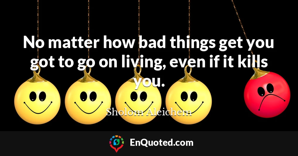 No matter how bad things get you got to go on living, even if it kills you.