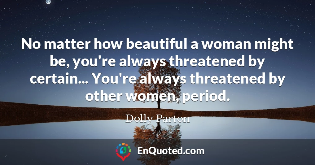 No matter how beautiful a woman might be, you're always threatened by certain... You're always threatened by other women, period.
