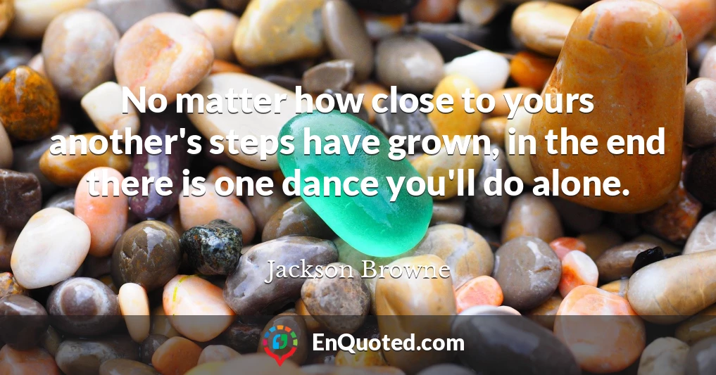 No matter how close to yours another's steps have grown, in the end there is one dance you'll do alone.