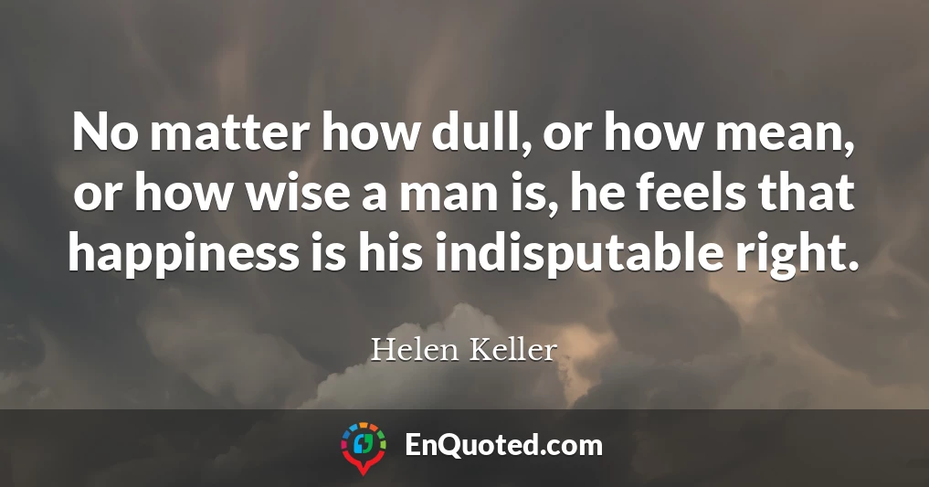 No matter how dull, or how mean, or how wise a man is, he feels that happiness is his indisputable right.