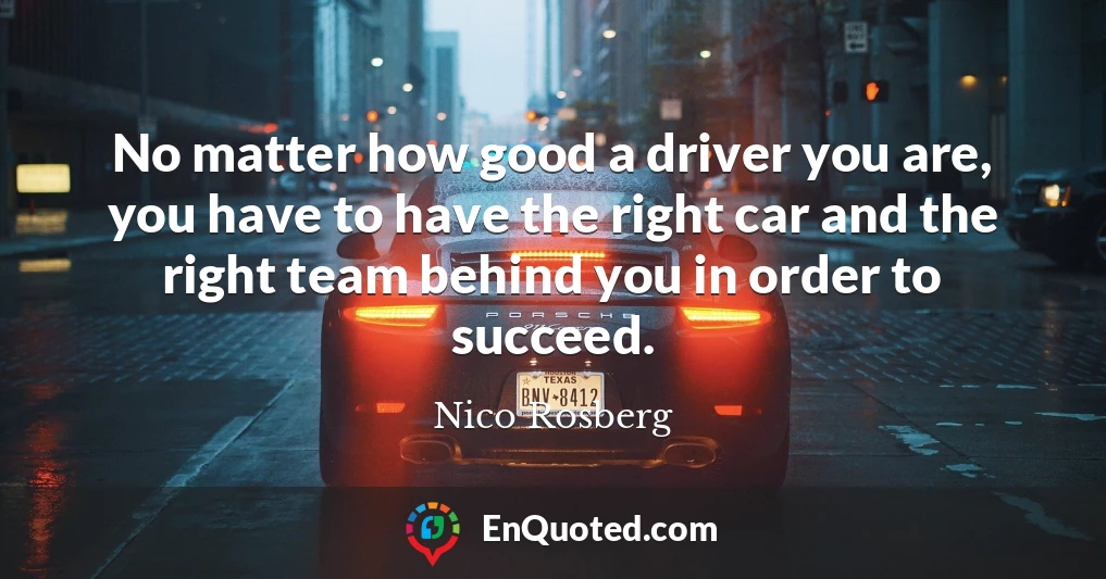 No matter how good a driver you are, you have to have the right car and the right team behind you in order to succeed.