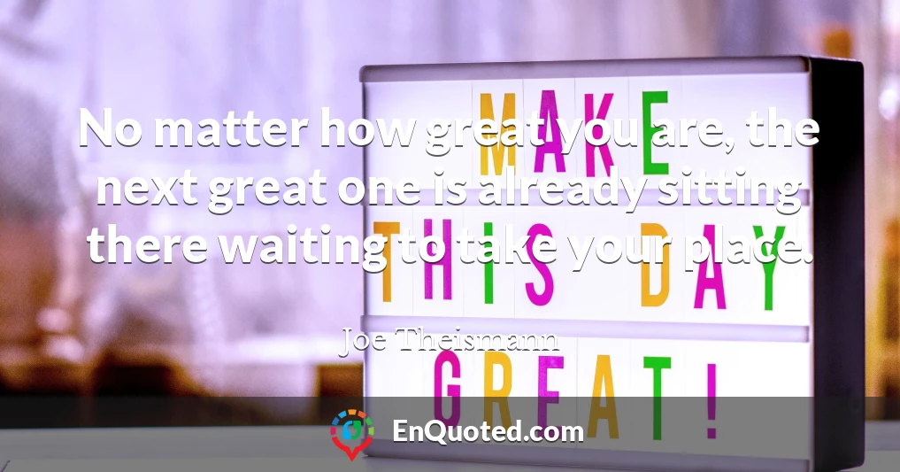 No matter how great you are, the next great one is already sitting there waiting to take your place.