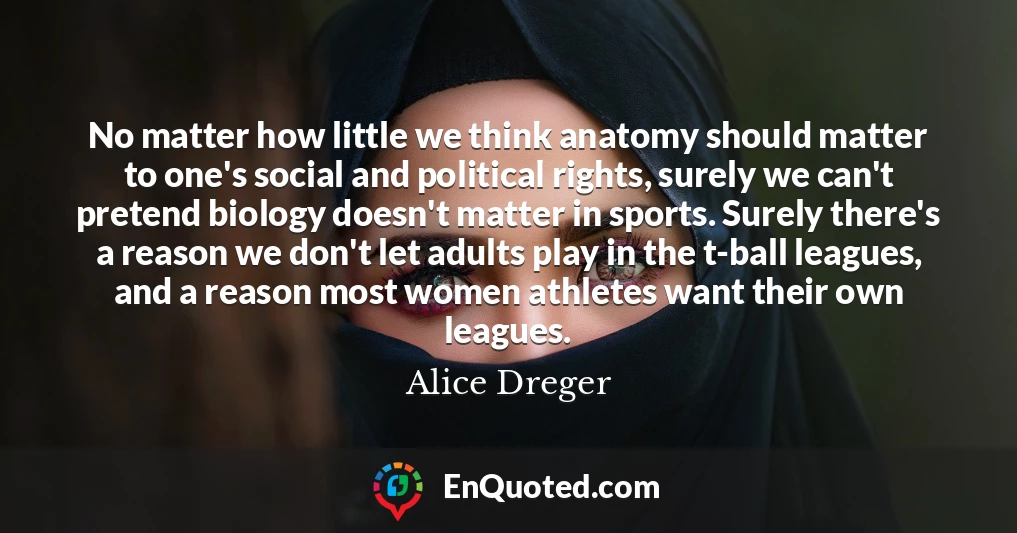No matter how little we think anatomy should matter to one's social and political rights, surely we can't pretend biology doesn't matter in sports. Surely there's a reason we don't let adults play in the t-ball leagues, and a reason most women athletes want their own leagues.
