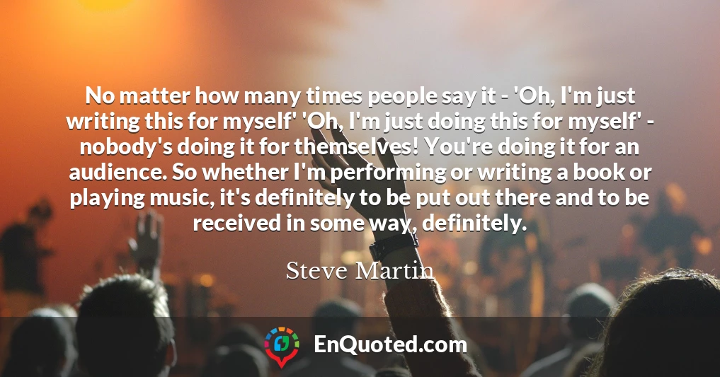No matter how many times people say it - 'Oh, I'm just writing this for myself' 'Oh, I'm just doing this for myself' - nobody's doing it for themselves! You're doing it for an audience. So whether I'm performing or writing a book or playing music, it's definitely to be put out there and to be received in some way, definitely.