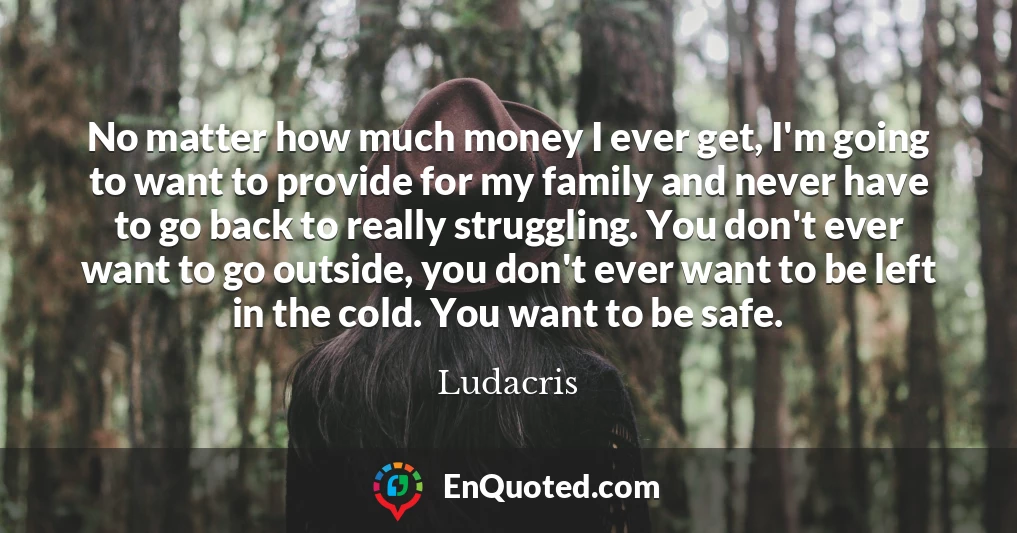 No matter how much money I ever get, I'm going to want to provide for my family and never have to go back to really struggling. You don't ever want to go outside, you don't ever want to be left in the cold. You want to be safe.