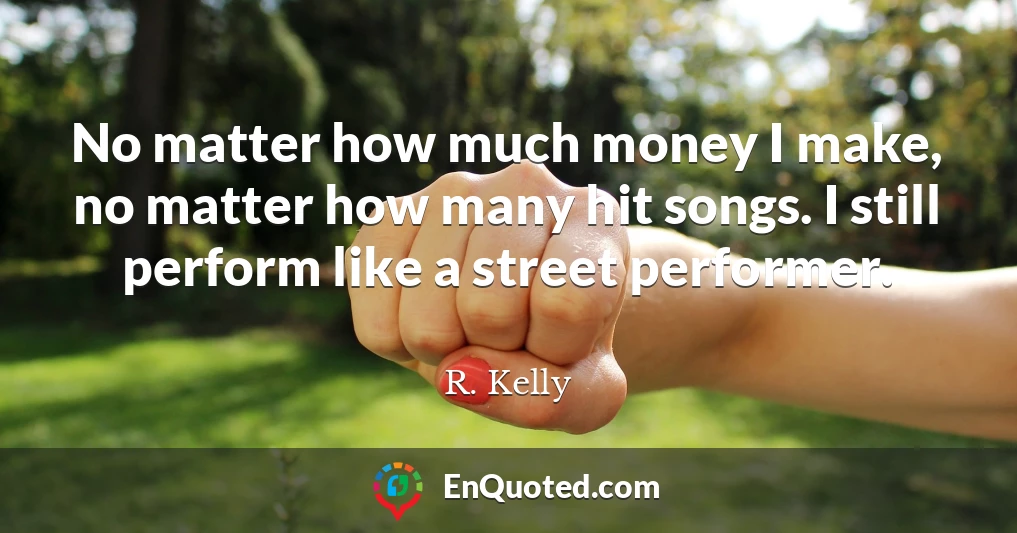No matter how much money I make, no matter how many hit songs. I still perform like a street performer.