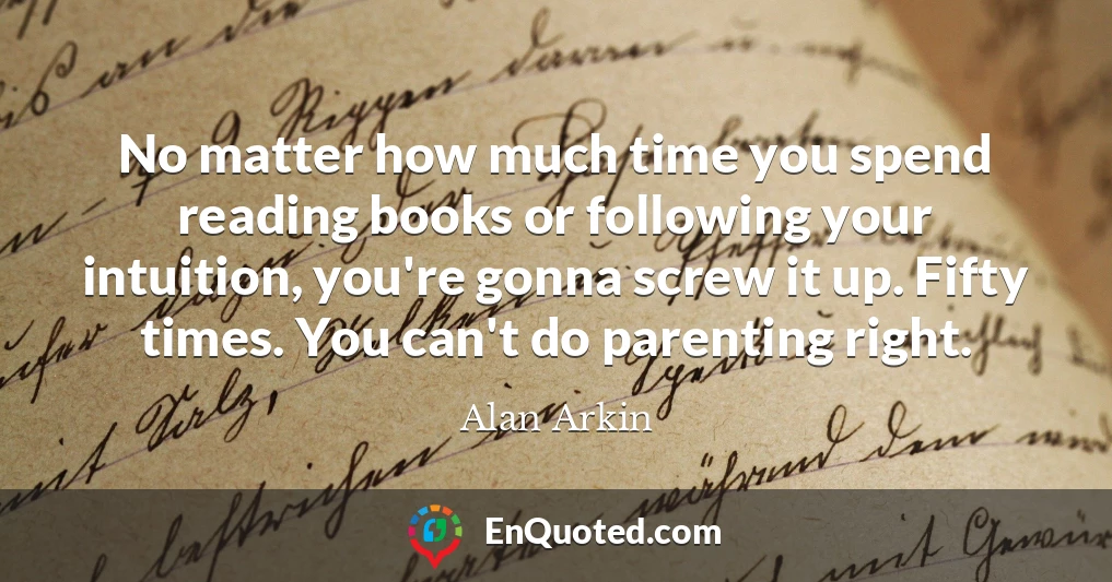 No matter how much time you spend reading books or following your intuition, you're gonna screw it up. Fifty times. You can't do parenting right.