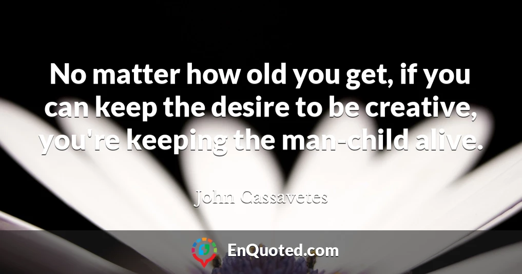 No matter how old you get, if you can keep the desire to be creative, you're keeping the man-child alive.