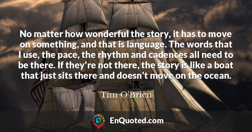 No matter how wonderful the story, it has to move on something, and that is language. The words that I use, the pace, the rhythm and cadences all need to be there. If they're not there, the story is like a boat that just sits there and doesn't move on the ocean.