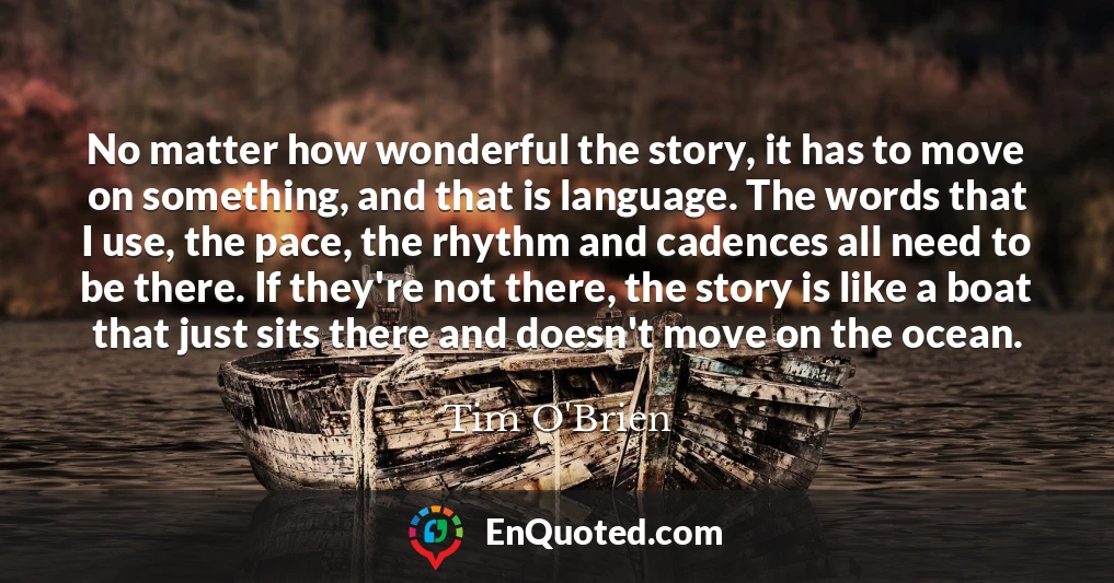 No matter how wonderful the story, it has to move on something, and that is language. The words that I use, the pace, the rhythm and cadences all need to be there. If they're not there, the story is like a boat that just sits there and doesn't move on the ocean.