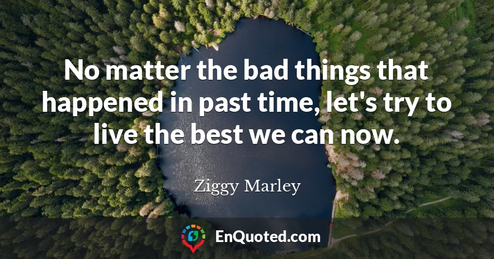 No matter the bad things that happened in past time, let's try to live the best we can now.