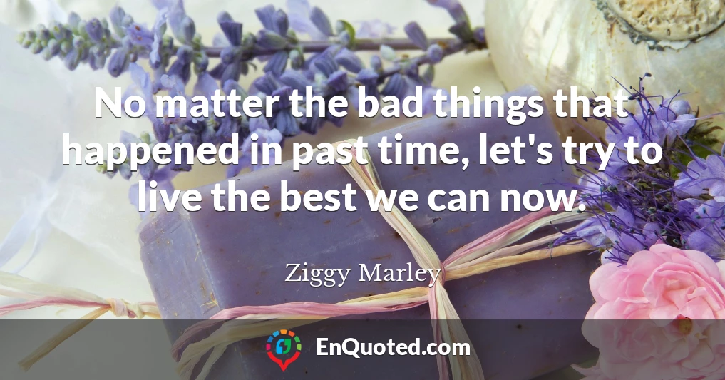 No matter the bad things that happened in past time, let's try to live the best we can now.